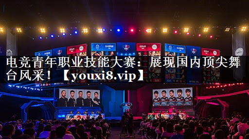 电竞青年职业技能大赛：展现国内顶尖舞台风采！